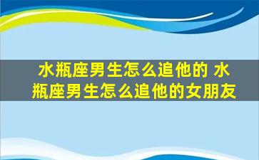 水瓶座男生怎么追他的 水瓶座男生怎么追他的女朋友